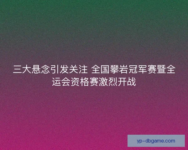 三大悬念引发关注 全国攀岩冠军赛暨全运会资格赛激烈开战